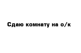 Сдаю комнату на о/к